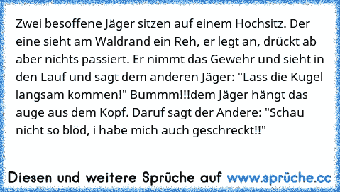 Zwei besoffene Jäger sitzen auf einem Hochsitz. Der eine sieht am Waldrand ein Reh, er legt an, drückt ab aber nichts passiert. Er nimmt das Gewehr und sieht in den Lauf und sagt dem anderen Jäger: "Lass die Kugel langsam kommen!" Bummm!!!
dem Jäger hängt das auge aus dem Kopf. Daruf sagt der Andere: "Schau nicht so blöd, i habe mich auch geschreckt!!"