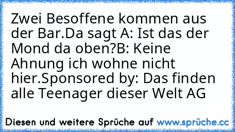 Zwei Besoffene kommen aus der Bar.
Da sagt A: Ist das der Mond da oben?
B: Keine Ahnung ich wohne nicht hier.
Sponsored by: Das finden alle Teenager dieser Welt AG