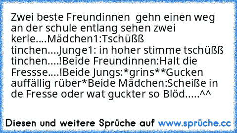 Zwei beste Freundinnen  gehn einen weg an der schule entlang sehen zwei kerle....
Mädchen1:Tschüßß tinchen....
Junge1: in hoher stimme tschüßß tinchen....!
Beide Freundinnen:Halt die Fressse....!
Beide Jungs:*grins**Gucken auffällig rüber*
Beide Mädchen:Scheiße in de Fresse oder wat guckter so Blöd.....^^