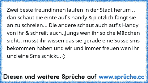 Zwei beste freundinnen laufen in der Stadt herum .. dan schaut die einte auf's handy & plötzlich fängt sie an zu schreien... Die andere schaut auch auf's Handy von ihr & schreiit auch..
Jungs wen ihr solche Mädchen sieht.. müsst ihr wissen das sie gerade eine Süsse sms bekommen haben und wir und immer freuen wen ihr und eine Sms schickt.. (: