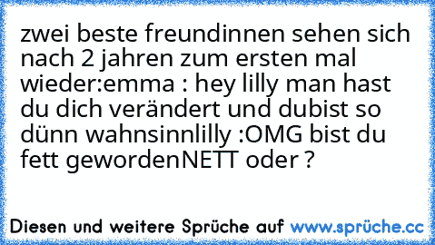 zwei beste freundinnen sehen sich nach 2 jahren zum ersten mal wieder:
emma : hey lilly man hast du dich verändert und du
bist so dünn wahnsinn
lilly :OMG bist du fett geworden
NETT oder ?