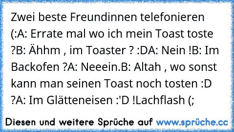 Zwei beste Freundinnen telefonieren (:
A: Errate mal wo ich mein Toast toste ?
B: Ähhm , im Toaster ? :D
A: Nein !
B: Im Backofen ?
A: Neeein.
B: Altah , wo sonst kann man seinen Toast noch tosten :D ?
A: Im Glätteneisen :'D !
Lachflash (;