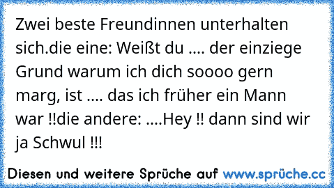 Zwei beste Freundinnen unterhalten sich.
die eine: Weißt du .... der einziege Grund warum ich dich soooo gern marg, ist .... das ich früher ein Mann war !!
die andere: ....Hey !! dann sind wir ja Schwul !!!