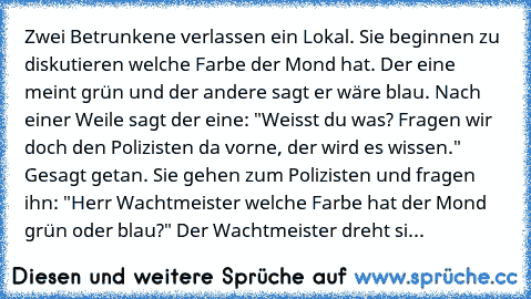 Zwei Betrunkene verlassen ein Lokal. Sie beginnen zu diskutieren welche Farbe der Mond hat. Der eine meint grün und der andere sagt er wäre blau. Nach einer Weile sagt der eine: "Weisst du was? Fragen wir doch den Polizisten da vorne, der wird es wissen." 
Gesagt getan. Sie gehen zum Polizisten und fragen ihn: "Herr Wachtmeister welche Farbe hat der Mond grün oder blau?" 
Der Wachtmeister dreht...