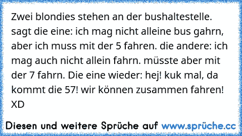 Zwei blondies stehen an der bushaltestelle. sagt die eine: ich mag nicht alleine bus gahrn, aber ich muss mit der 5 fahren. die andere: ich mag auch nicht allein fahrn. müsste aber mit der 7 fahrn. Die eine wieder: hej! kuk mal, da kommt die 57! wir können zusammen fahren! XD