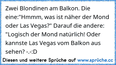 Zwei Blondinen am Balkon. Die eine:"Hmmm, was ist näher der Mond oder Las Vegas?" Darauf die andere: "Logisch der Mond natürlich! Oder kannste Las Vegas vom Balkon aus sehen? -.-
:D