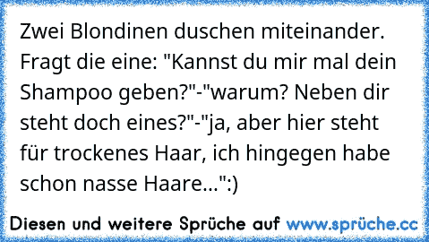 Zwei Blondinen duschen miteinander. Fragt die eine: "Kannst du mir mal dein Shampoo geben?"
-"warum? Neben dir steht doch eines?"
-"ja, aber hier steht für trockenes Haar, ich hingegen habe schon nasse Haare..."
:)