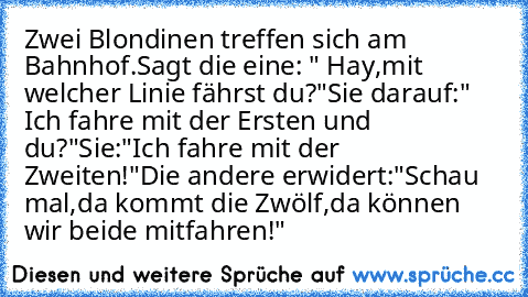 Zwei Blondinen treffen sich am Bahnhof.
Sagt die eine: " Hay,mit welcher Linie fährst du?"
Sie darauf:" Ich fahre mit der Ersten und du?"
Sie:"Ich fahre mit der Zweiten!"
Die andere erwidert:"Schau mal,da kommt die Zwölf,da können wir beide mitfahren!"