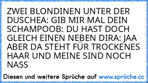 ZWEI BLONDINEN UNTER DER DUSCHE
A: GIB MIR MAL DEIN SCHAMPOO
B: DU HAST DOCH GLEICH EINEN NEBEN DIR
A: JAA ABER DA STEHT FÜR TROCKENES HAAR UND MEINE SIND NOCH NASS