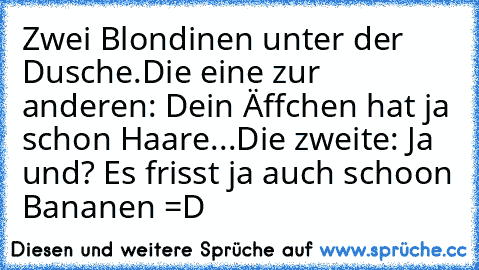 Zwei Blondinen unter der Dusche.
Die eine zur anderen: Dein Äffchen hat ja schon Haare...
Die zweite: Ja und? Es frisst ja auch schoon Bananen =D