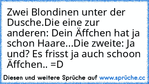 Zwei Blondinen unter der Dusche.
Die eine zur anderen: Dein Äffchen hat ja schon Haare...
Die zweite: Ja und? Es frisst ja auch schoon Äffchen.. =D