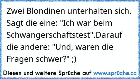 Zwei Blondinen unterhalten sich. Sagt die eine: "Ich war beim Schwangerschaftstest".
Darauf die andere: "Und, waren die Fragen schwer?" ;)