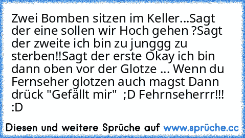 Zwei Bomben sitzen im Keller...
Sagt der eine sollen wir Hoch gehen ?
Sagt der zweite ich bin zu junggg zu sterben!!
Sagt der erste Okay ich bin dann oben vor der Glotze ... 
Wenn du Fernseher glotzen auch magst 
Dann drück "Gefällt mir"  ;D Fehrnseherrr!!! :D