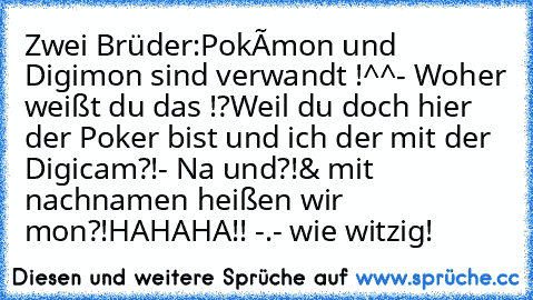 Zwei Brüder:
Pokémon und Digimon sind verwandt !^^
- Woher weißt du das !?
Weil du doch hier der Poker bist und ich der mit der Digicam?!
- Na und?!
& mit nachnamen heißen wir mon?!
HAHAHA!! -.- wie witzig!