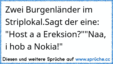 Zwei Burgenländer im Striplokal.
Sagt der eine: "Host a a Ereksion?"
"Naa, i hob a Nokia!"