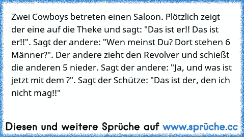 Zwei Cowboys betreten einen Saloon. Plötzlich zeigt der eine auf die Theke und sagt: "Das ist er!! Das ist er!!". Sagt der andere: "Wen meinst Du? Dort stehen 6 Männer?". Der andere zieht den Revolver und schießt die anderen 5 nieder. Sagt der andere: "Ja, und was ist jetzt mit dem ?". Sagt der Schütze: "Das ist der, den ich nicht mag!!"