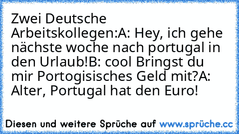 Zwei Deutsche Arbeitskollegen:
A: Hey, ich gehe nächste woche nach portugal in den Urlaub!
B: cool Bringst du mir Portogisisches Geld mit?
A: Alter, Portugal hat den Euro!