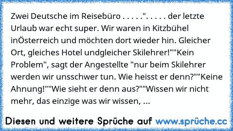 Zwei Deutsche im Reisebüro . . . . .
". . . . . der letzte Urlaub war echt super. Wir waren in Kitzbühel in
Österreich und möchten dort wieder hin. Gleicher Ort, gleiches Hotel und
gleicher Skilehrer!"
"Kein Problem", sagt der Angestellte "nur beim Skilehrer werden wir uns
schwer tun. Wie heisst er denn?"
"Keine Ahnung!"
"Wie sieht er denn aus?"
"Wissen wir nicht mehr, das einzige was wir wisse...