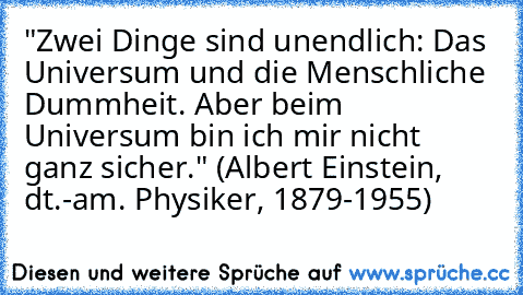 "Zwei Dinge sind unendlich: Das Universum und die Menschliche Dummheit. Aber beim Universum bin ich mir nicht ganz sicher." (Albert Einstein, dt.-am. Physiker, 1879-1955)