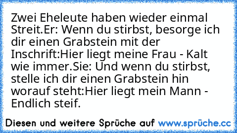 Zwei Eheleute haben wieder einmal Streit.
Er: Wenn du stirbst, besorge ich dir einen Grabstein mit der Inschrift:
Hier liegt meine Frau - Kalt wie immer.
Sie: Und wenn du stirbst, stelle ich dir einen Grabstein hin worauf steht:
Hier liegt mein Mann - Endlich steif.