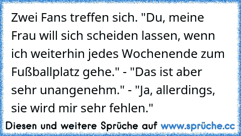 Zwei Fans treffen sich. "Du, meine Frau will sich scheiden lassen, wenn ich weiterhin jedes Wochenende zum Fußballplatz gehe." - "Das ist aber sehr unangenehm." - "Ja, allerdings, sie wird mir sehr fehlen."