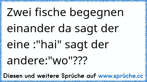 Zwei fische begegnen einander da sagt der eine :"hai" sagt der andere:"wo"???