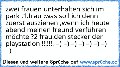 zwei frauen unterhalten sich im park .
1.frau :was soll ich denn zuerst ausziehen ,wenn ich heute abend meinen freund verführen möchte ?
2 frau:den stecker der playstation !!!!!!! 
=) =) =) =) =) =) =) =)