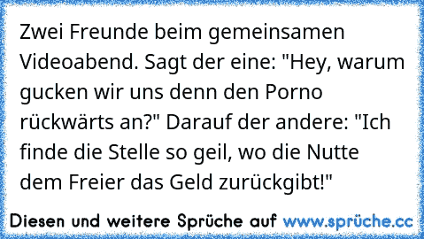 Zwei Freunde beim gemeinsamen Videoabend. Sagt der eine: "Hey, warum gucken wir uns denn den Porno rückwärts an?" Darauf der andere: "Ich finde die Stelle so geil, wo die Nutte dem Freier das Geld zurückgibt!"