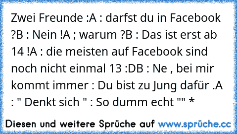 Zwei Freunde :
A : darfst du in Facebook ?
B : Nein !
A ; warum ?
B : Das ist erst ab 14 !
A : die meisten auf Facebook sind noch nicht einmal 13 :D
B : Ne , bei mir kommt immer : Du bist zu Jung dafür .
A : " Denkt sich " : So dumm echt "" *