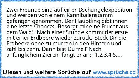 Zwei Freunde sind auf einer Dschungelexpedition und werden von einem Kannibalenstamm gefangen genommen. Der Häuptling gibt ihnen eine letzte Chance: "Besorgt mir eine Frucht aus dem Wald!" Nach einer Stunde kommt der erste mit einer Erdbeere wieder zurück.
"Steck Dir die Erdbeere ohne zu murren in den Hintern und zähl bis zehn. Dann bist Du frei!"
Nach anfänglichem Zieren, fängt er an: "1,2,3,4...