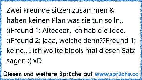 Zwei Freunde sitzen zusammen & haben keinen Plan was sie tun solln..  :)
Freund 1: Alteeeer, ich hab die Idee. :)
Freund 2: Jaaa, welche denn??
Freund 1: keine.. ! ich wollte blooß mal diesen Satz sagen :) xD