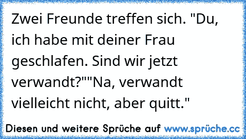 Zwei Freunde treffen sich. "Du, ich habe mit deiner Frau geschlafen. Sind wir jetzt verwandt?"
"Na, verwandt vielleicht nicht, aber quitt."