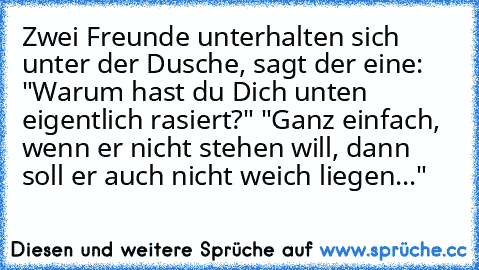 Zwei Freunde unterhalten sich unter der Dusche, sagt der eine: "Warum hast du Dich unten eigentlich rasiert?" "Ganz einfach, wenn er nicht stehen will, dann soll er auch nicht weich liegen..."