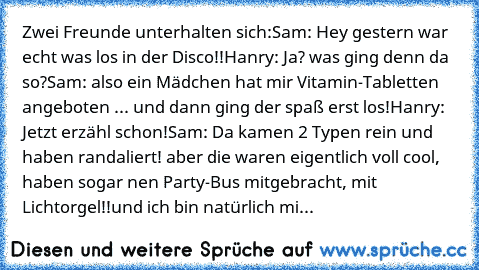 Zwei Freunde unterhalten sich:
Sam: Hey gestern war echt was los in der Disco!!
Hanry: Ja? was ging denn da so?
Sam: also ein Mädchen hat mir Vitamin-Tabletten angeboten ... und dann ging der spaß erst los!
Hanry: Jetzt erzähl schon!
Sam: Da kamen 2 Typen rein und haben randaliert! aber die waren eigentlich voll cool, haben sogar nen Party-Bus mitgebracht, mit Lichtorgel!!
und ich bin natürlich...