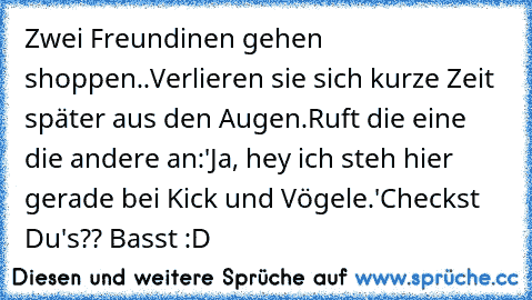 Zwei Freundinen gehen shoppen..
Verlieren sie sich kurze Zeit später aus den Augen.
Ruft die eine die andere an:'Ja, hey ich steh hier gerade bei Kick und Vögele.'
Checkst Du's?? 
Basst :D