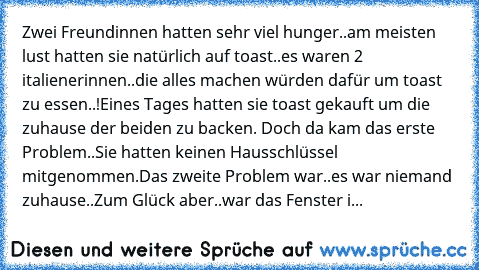 Zwei Freundinnen hatten sehr viel hunger..am meisten lust hatten sie natürlich auf toast..es waren 2 italienerinnen..die alles machen würden dafür um toast zu essen..!
Eines Tages hatten sie toast gekauft um die zuhause der beiden zu backen. Doch da kam das erste Problem..Sie hatten keinen Hausschlüssel mitgenommen.
Das zweite Problem war..es war niemand zuhause..
Zum Glück aber..war das Fenste...