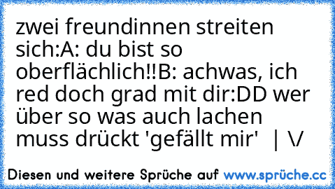 zwei freundinnen streiten sich:
A: du bist so oberflächlich!!
B: achwas, ich red doch grad mit dir
:DD wer über so was auch lachen muss drückt 'gefällt mir'
  |
 \/