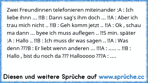 Zwei Freundinnen telefonieren miteinander :
A : Ich liebe ihnn ... !!
B : Dann sag's ihm doch ... !!
A : Aber ich trau mich nicht .. !!
B : Geh komm jetzt .. !!
A : Ok , schau ma dann ... byee ich muss auflegen .. !!
5 min. später :
A : Hallo .. !!
B : Ich muss dir was sagen .. !!
A : Was denn ???
B : Er liebt wenn anderen ... !!!
A : ..... .. !!
B : Hallo , bist du noch da ??? Hallooooo ???
A : ....