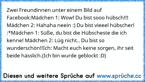 Zwei Freundinnen unter einem Bild auf Facebook:
Mädchen 1: Wow! Du bist sooo hübsch!!! ♥
Mädchen 2: Hahaha neein :) Du bist vieeel hübscher! :*
Mädchen 1: Süße, du bist die Hübscheste die ich kenne! ♥
Mädchen 2: Lüg nicht.. Du bist so wunderschön!!
Ich: Macht euch keine sorgen, ihr seit beide hässlich.
(Ich bin wurde geblockt :D)