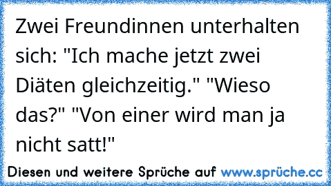 Zwei Freundinnen unterhalten sich: "Ich mache jetzt zwei Diäten gleichzeitig." "Wieso das?" "Von einer wird man ja nicht satt!"