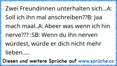 Zwei Freundinnen unterhalten sich...
A: Soll ich ihn mal anschreiben??
B: Jaa mach maal..
A: Abeer was wenn ich hin nerve??? :S
B: Wenn du ihn nerven würdest, würde er dich nicht mehr lieben.....