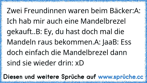 Zwei Freundinnen waren beim Bäcker:
A: Ich hab mir auch eine Mandelbrezel gekauft..
B: Ey, du hast doch mal die Mandeln raus bekommen.
A: Jaa
B: Ess doch einfach die Mandelbrezel dann sind sie wieder drin: xD