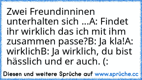 Zwei Freundinninen unterhalten sich ...
A: Findet ihr wirklich das ich mit ihm zusammen passe?
B: Ja kla!
A: wirklich
B: Ja wirklich, du bist hässlich und er auch. (: