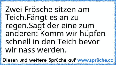 Zwei Frösche sitzen am Teich.
Fängt es an zu regen.
Sagt der eine zum anderen: Komm wir hüpfen schnell in den Teich bevor wir nass werden.