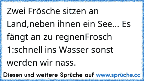 Zwei Frösche sitzen an Land,neben ihnen ein See... Es fängt an zu regnen
Frosch 1:schnell ins Wasser sonst werden wir nass.