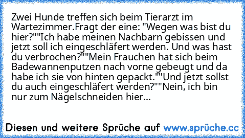 Zwei Hunde treffen sich beim Tierarzt im Wartezimmer.
Fragt der eine: "Wegen was bist du hier?"
"Ich habe meinen Nachbarn gebissen und jetzt soll ich eingeschläfert werden. Und was hast du verbrochen?"
"Mein Frauchen hat sich beim Badewannenputzen nach vorne gebeugt und da habe ich sie von hinten gepackt."
"Und jetzt sollst du auch eingeschläfert werden?"
"Nein, ich bin nur zum Nägelschneiden hier...