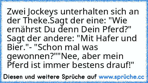 Zwei Jockeys unterhalten sich an der Theke.
Sagt der eine: "Wie ernährst Du denn Dein Pferd?" Sagt der andere: "Mit Hafer und Bier."
- "Schon mal was gewonnen?"
"Nee, aber mein Pferd ist immer bestens drauf!"