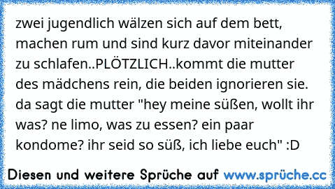 zwei jugendlich wälzen sich auf dem bett, machen rum und sind kurz davor miteinander zu schlafen..
PLÖTZLICH..
kommt die mutter des mädchens rein, die beiden ignorieren sie. da sagt die mutter "hey meine süßen, wollt ihr was? ne limo, was zu essen? ein paar kondome? ihr seid so süß, ich liebe euch"
 :D