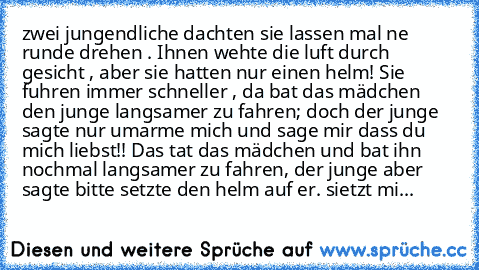 zwei jungendliche dachten sie lassen mal ne runde drehen . Ihnen wehte die luft durch gesicht , aber sie hatten nur einen helm! Sie fuhren immer schneller , da bat das mädchen den junge langsamer zu fahren; doch der junge sagte nur umarme mich und sage mir dass du mich liebst!! Das tat das mädchen und bat ihn nochmal langsamer zu fahren, der junge aber sagte bitte setzte den helm auf er. sietzt...