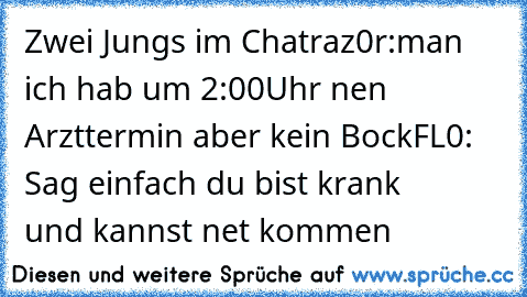 Zwei Jungs im Chat
raz0r:man ich hab um 2:00Uhr nen Arzttermin aber kein Bock
FL0: Sag einfach du bist krank
        und kannst net kommen